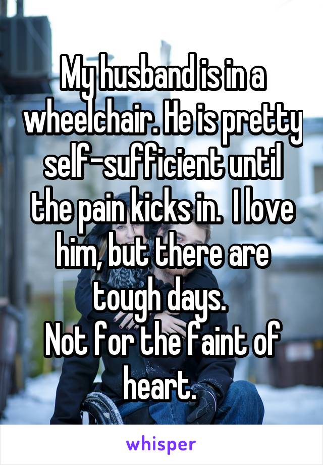 My husband is in a wheelchair. He is pretty self-sufficient until the pain kicks in.  I love him, but there are tough days. 
Not for the faint of heart. 