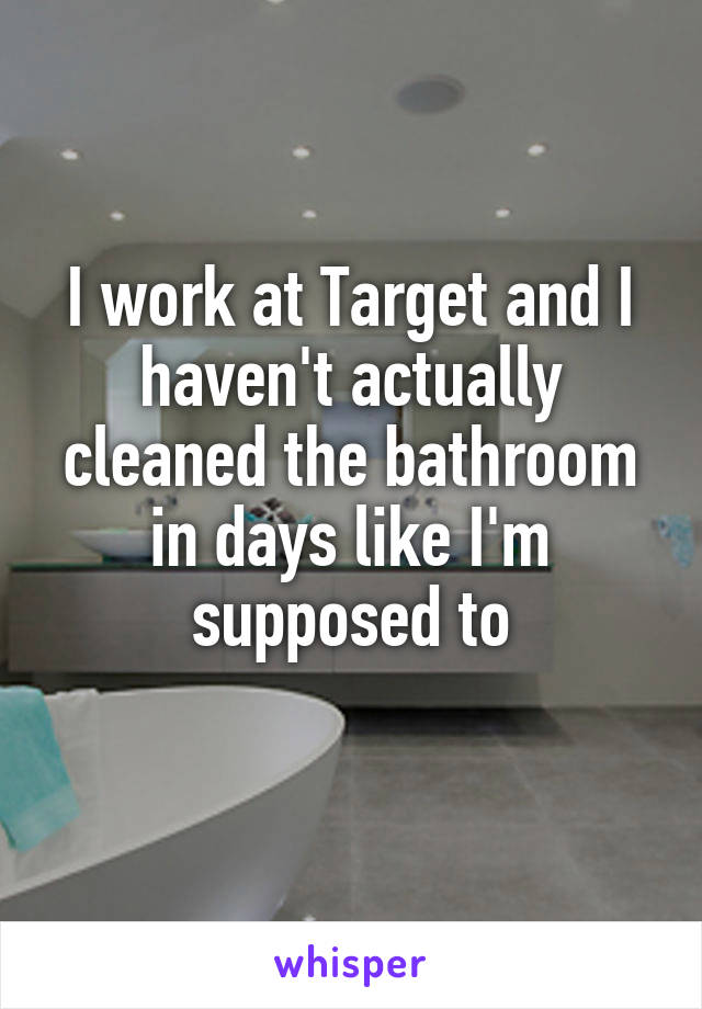 I work at Target and I haven't actually cleaned the bathroom in days like I'm supposed to
