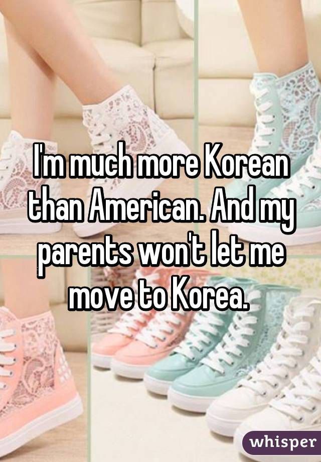 I'm much more Korean than American. And my parents won't let me move to Korea. 