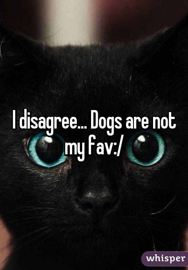 I disagree... Dogs are not my fav:/