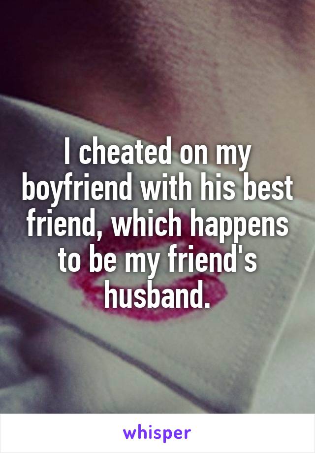 I cheated on my boyfriend with his best friend, which happens to be my friend's husband.
