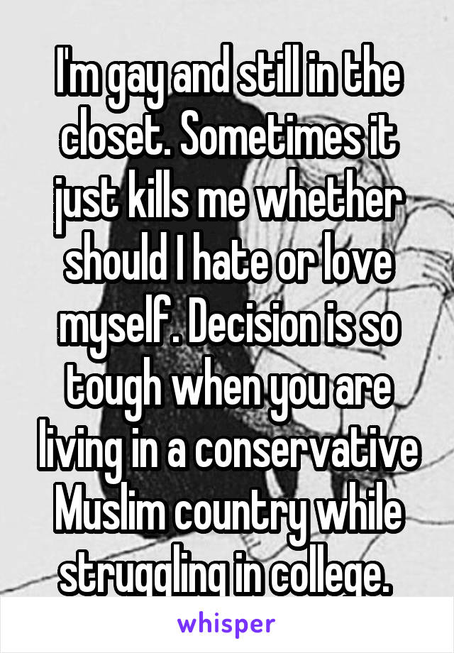 I'm gay and still in the closet. Sometimes it just kills me whether should I hate or love myself. Decision is so tough when you are living in a conservative Muslim country while struggling in college. 