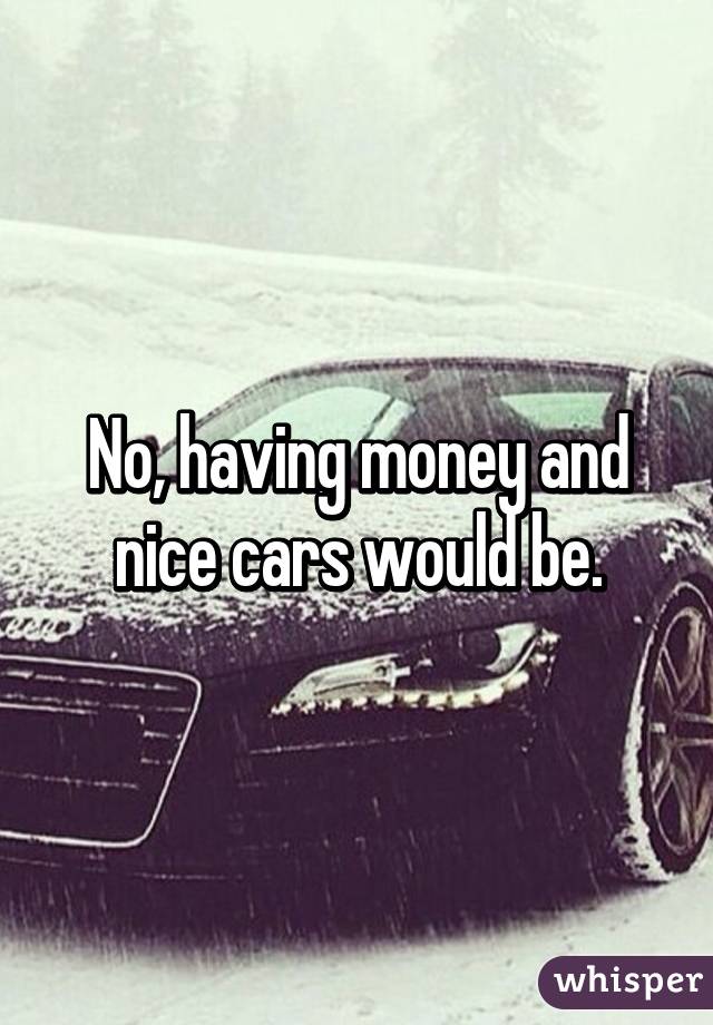 No, having money and nice cars would be.