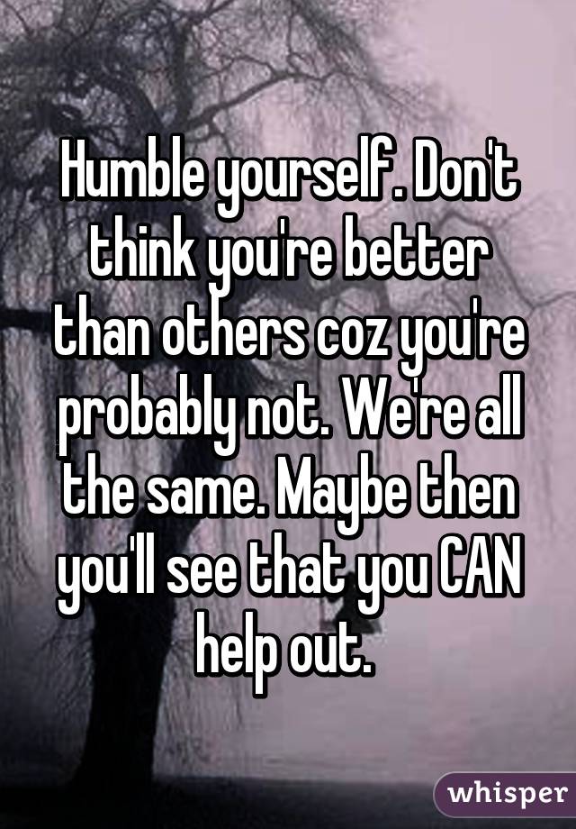 Humble yourself. Don't think you're better than others coz you're probably not. We're all the same. Maybe then you'll see that you CAN help out. 
