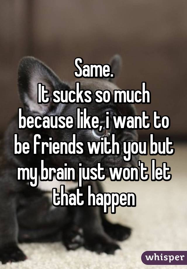 Same.
It sucks so much because like, i want to be friends with you but my brain just won't let that happen