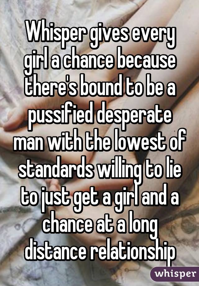 Whisper gives every girl a chance because there's bound to be a pussified desperate man with the lowest of standards willing to lie to just get a girl and a chance at a long distance relationship