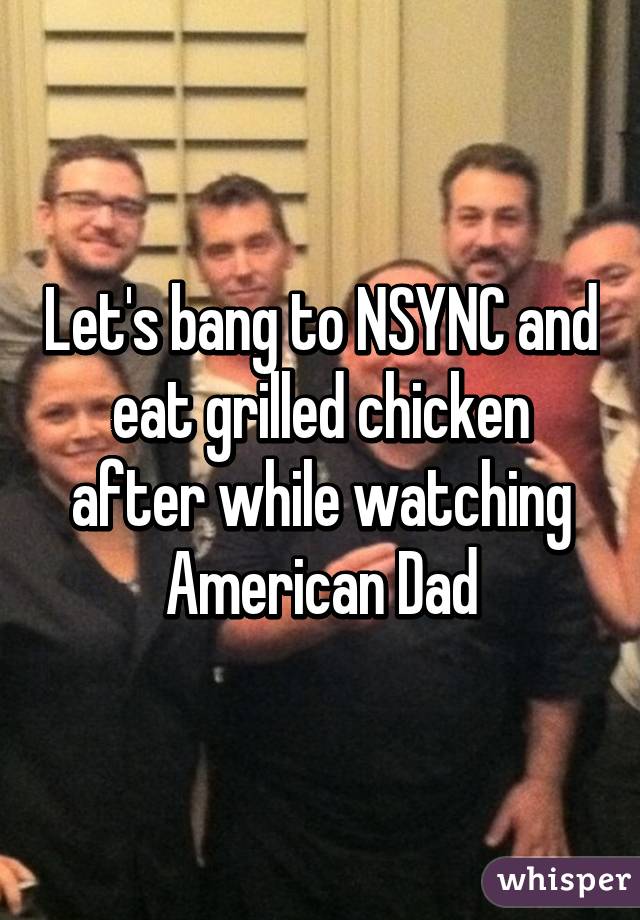 Let's bang to NSYNC and eat grilled chicken after while watching American Dad