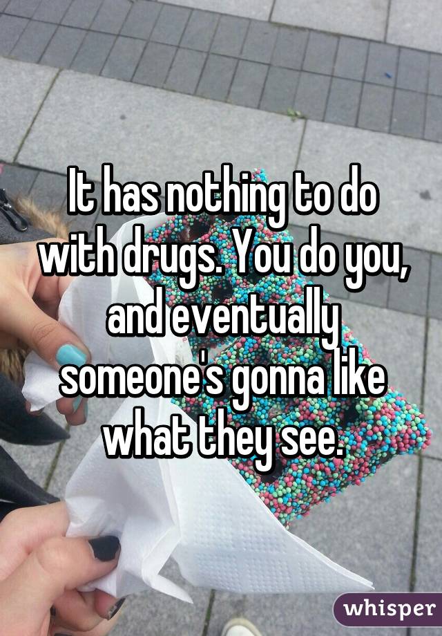 It has nothing to do with drugs. You do you, and eventually someone's gonna like what they see.