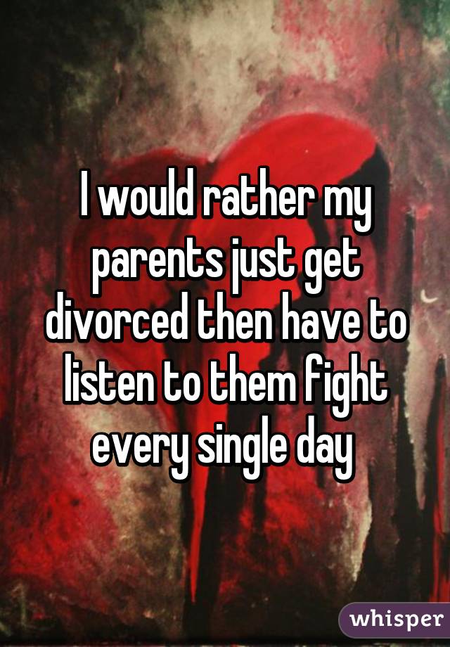 I would rather my parents just get divorced then have to listen to them fight every single day 