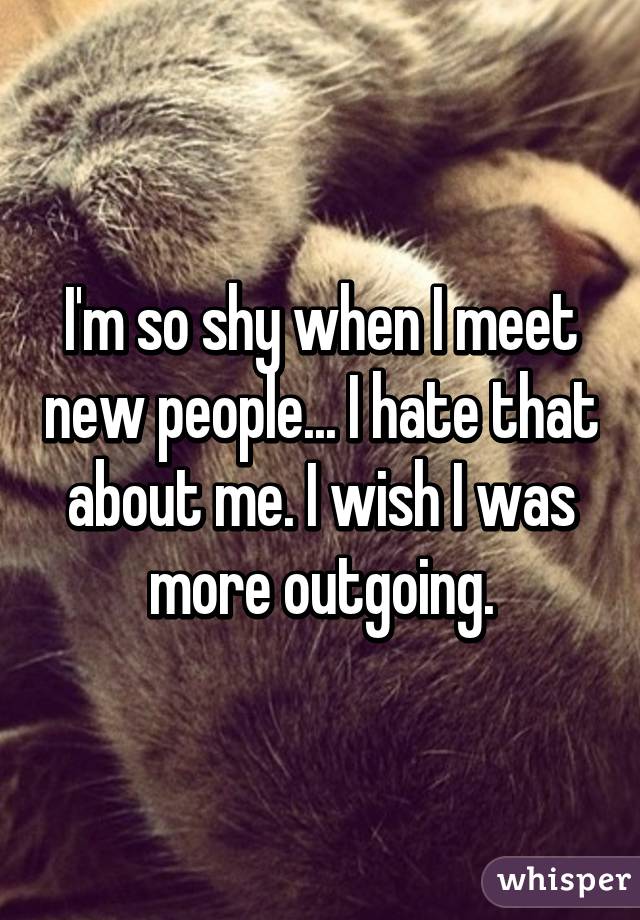 I'm so shy when I meet new people... I hate that about me. I wish I was more outgoing.