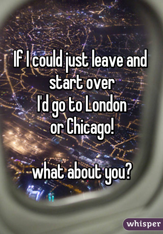 If I could just leave and 
start over
I'd go to London
or Chicago!

what about you?