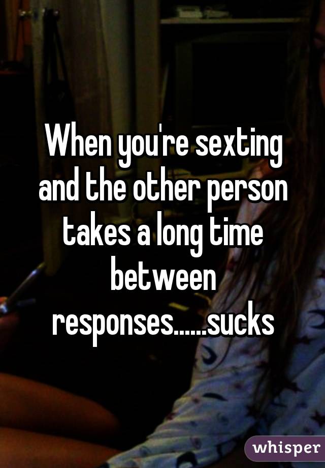 When you're sexting and the other person takes a long time between responses......sucks