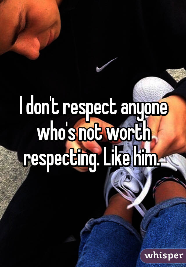 I don't respect anyone who's not worth respecting. Like him. 