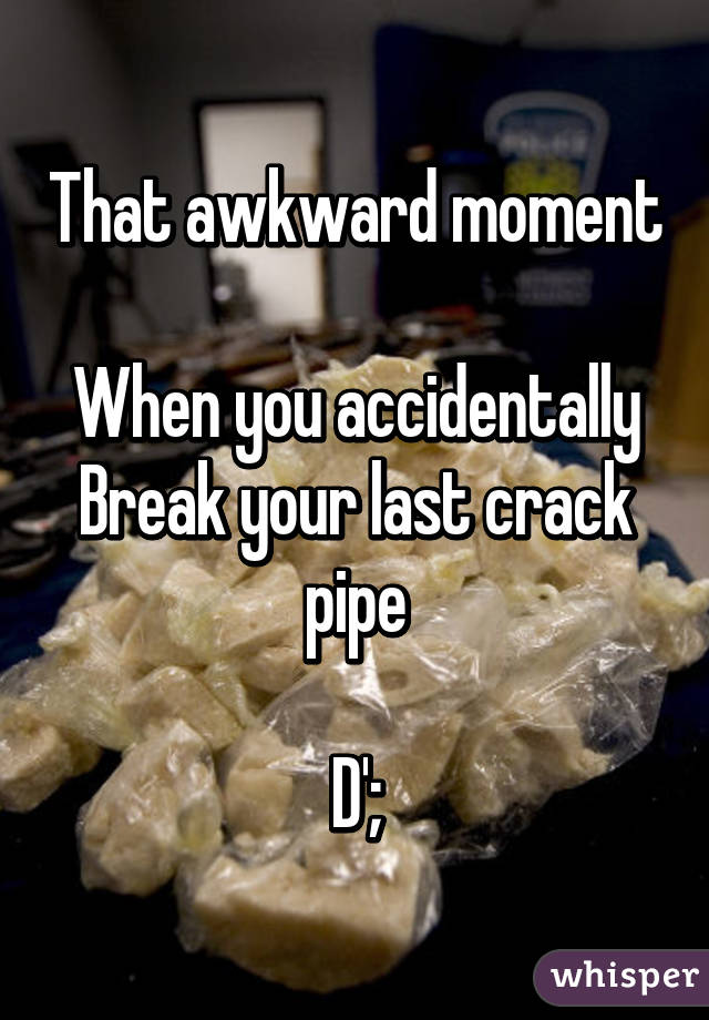 That awkward moment 
When you accidentally
Break your last crack pipe

D';