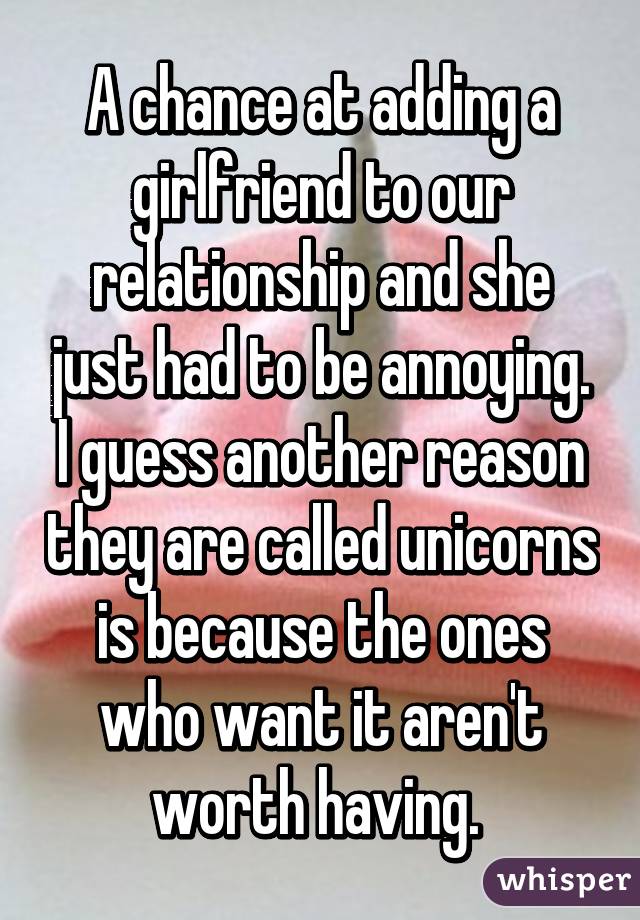 A chance at adding a girlfriend to our relationship and she just had to be annoying. I guess another reason they are called unicorns is because the ones who want it aren't worth having. 