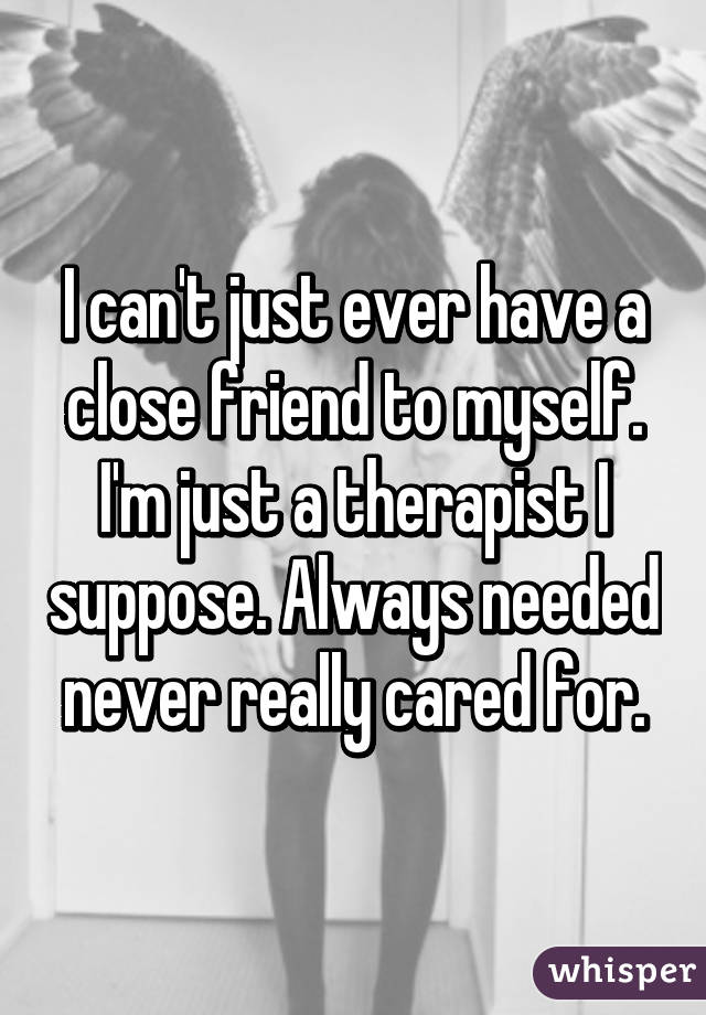 I can't just ever have a close friend to myself. I'm just a therapist I suppose. Always needed never really cared for.