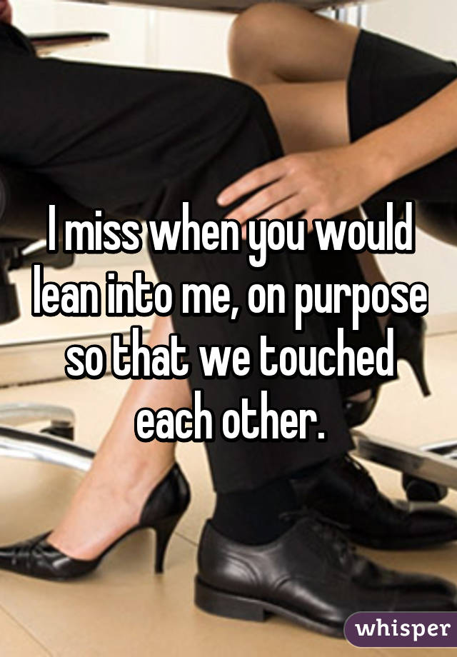 I miss when you would lean into me, on purpose so that we touched each other.