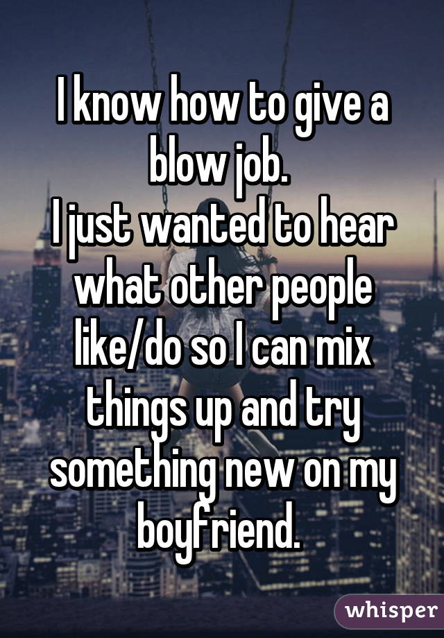 I know how to give a blow job. 
I just wanted to hear what other people like/do so I can mix things up and try something new on my boyfriend. 