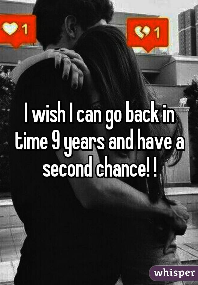 I wish I can go back in time 9 years and have a second chance! !
