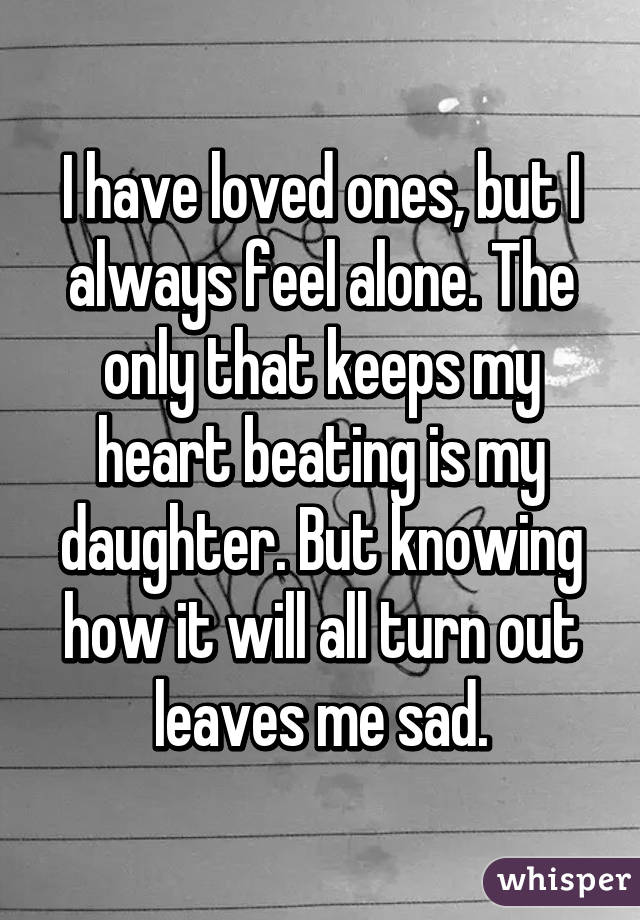 I have loved ones, but I always feel alone. The only that keeps my heart beating is my daughter. But knowing how it will all turn out leaves me sad.