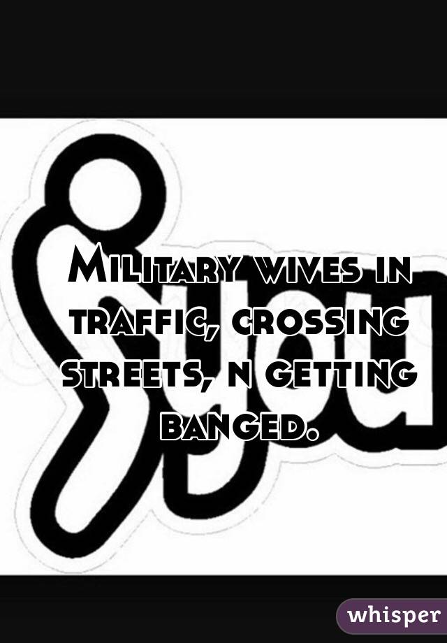 Military wives in traffic, crossing streets, n getting banged.
