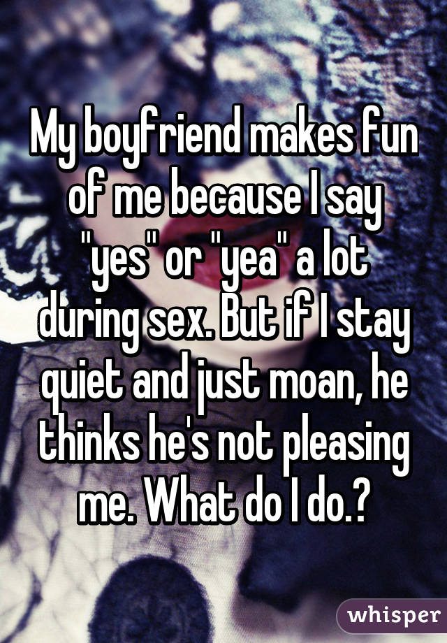 My boyfriend makes fun of me because I say "yes" or "yea" a lot during sex. But if I stay quiet and just moan, he thinks he's not pleasing me. What do I do.?