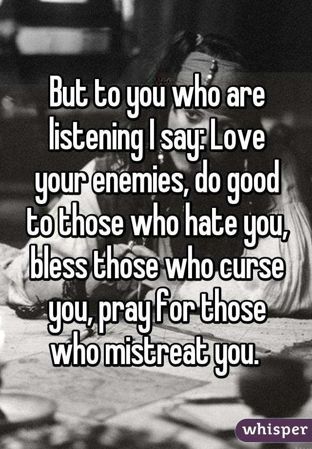 But to you who are listening I say: Love your enemies, do good to those who hate you, bless those who curse you, pray for those who mistreat you. 