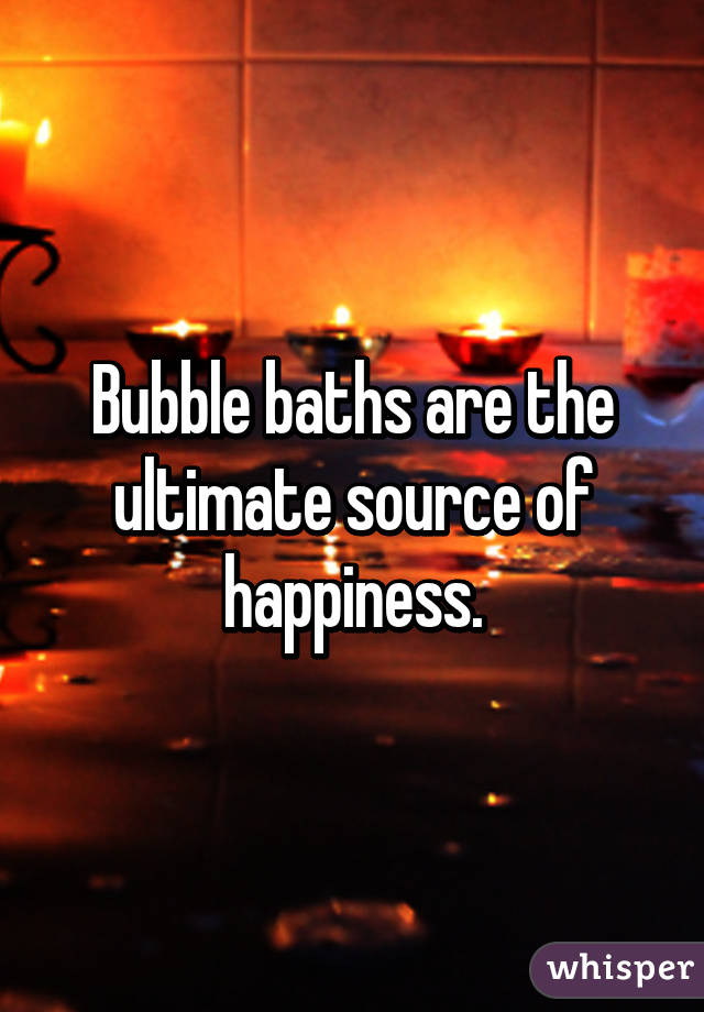 Bubble baths are the ultimate source of happiness.