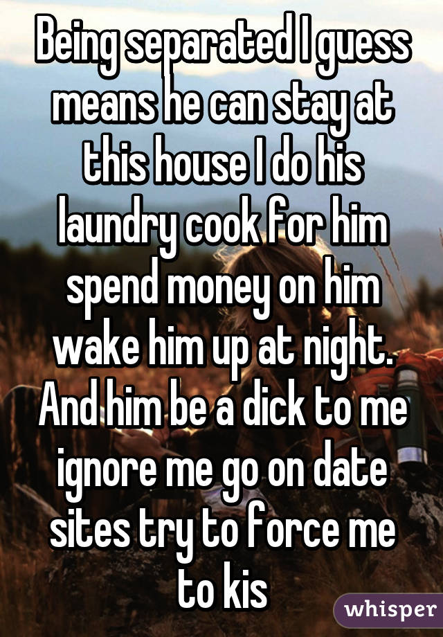 Being separated I guess means he can stay at this house I do his laundry cook for him spend money on him wake him up at night. And him be a dick to me ignore me go on date sites try to force me to kis