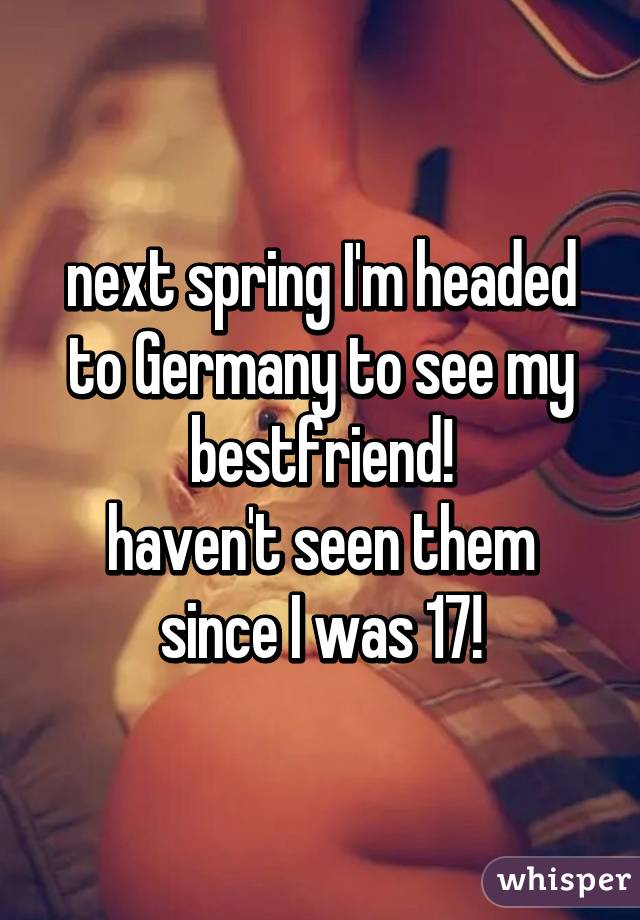 next spring I'm headed to Germany to see my bestfriend!
haven't seen them since I was 17!