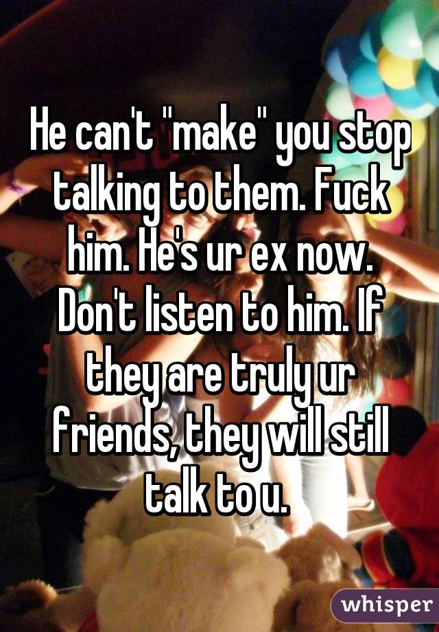 He can't "make" you stop talking to them. Fuck him. He's ur ex now. Don't listen to him. If they are truly ur friends, they will still talk to u. 