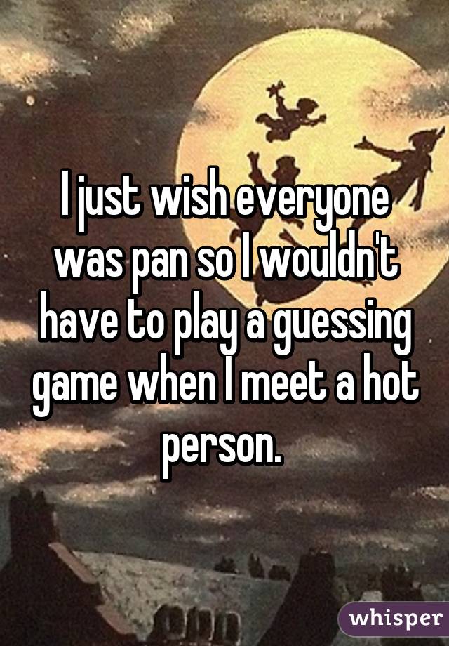 I just wish everyone was pan so I wouldn't have to play a guessing game when I meet a hot person. 
