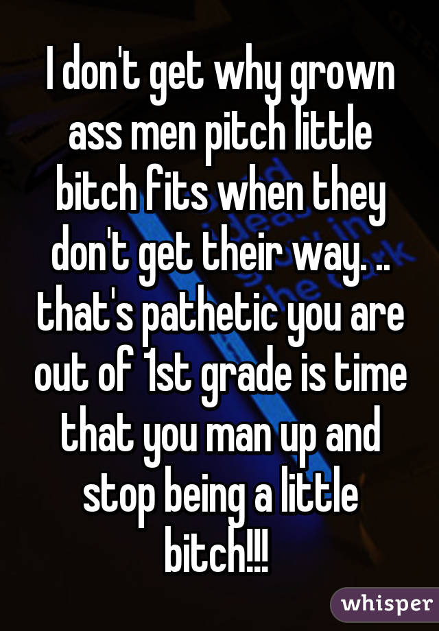 I don't get why grown ass men pitch little bitch fits when they don't get their way. .. that's pathetic you are out of 1st grade is time that you man up and stop being a little bitch!!! 