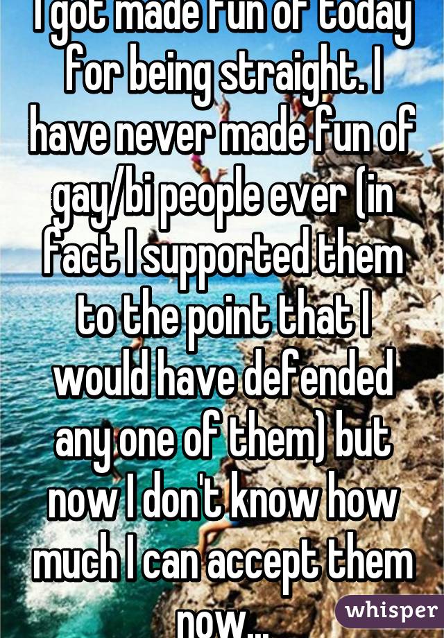 I got made fun of today for being straight. I have never made fun of gay/bi people ever (in fact I supported them to the point that I would have defended any one of them) but now I don't know how much I can accept them now...