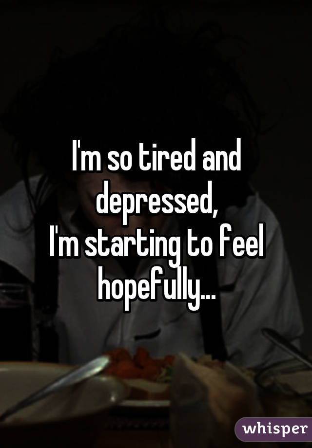 I'm so tired and depressed,
I'm starting to feel hopefully...