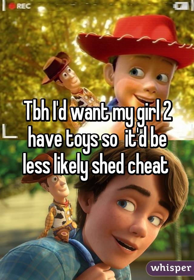 Tbh I'd want my girl 2 have toys so  it'd be less likely shed cheat 