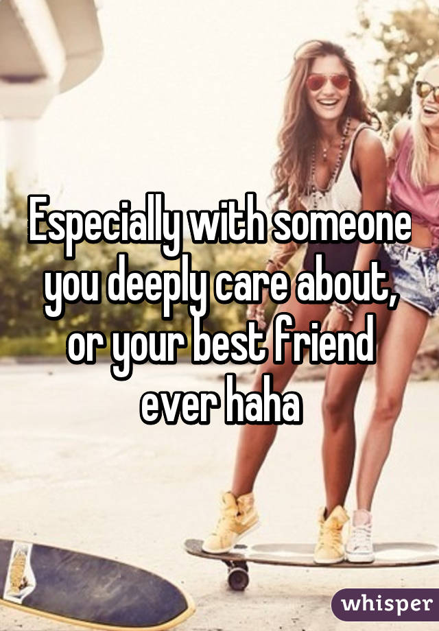 Especially with someone you deeply care about, or your best friend ever haha