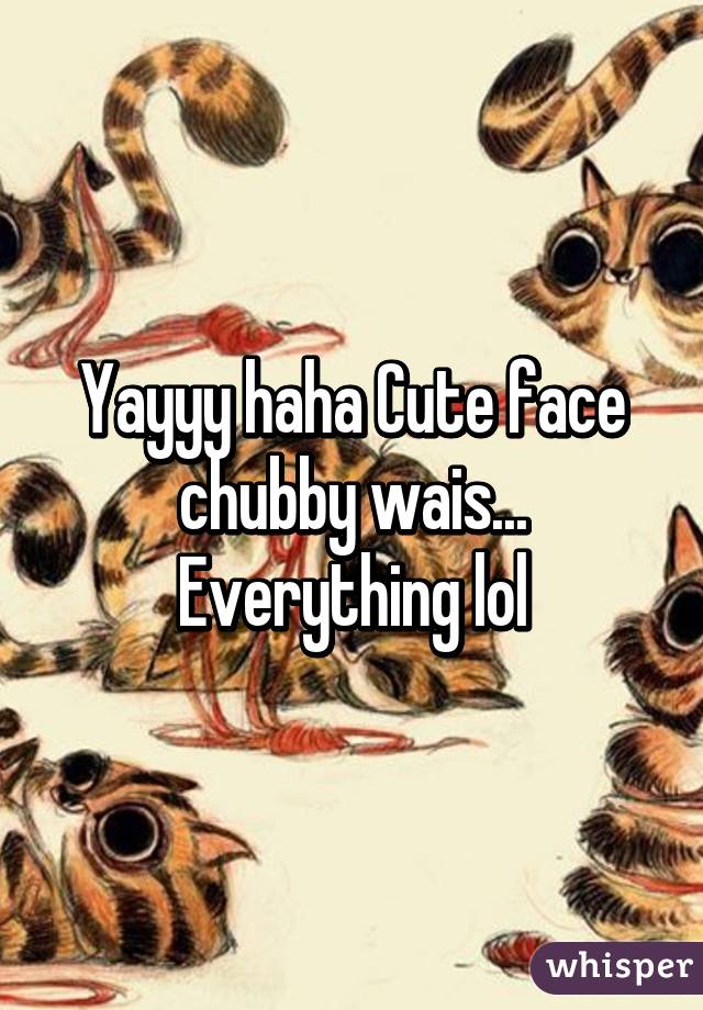 Yayyy haha Cute face chubby wais... Everything lol