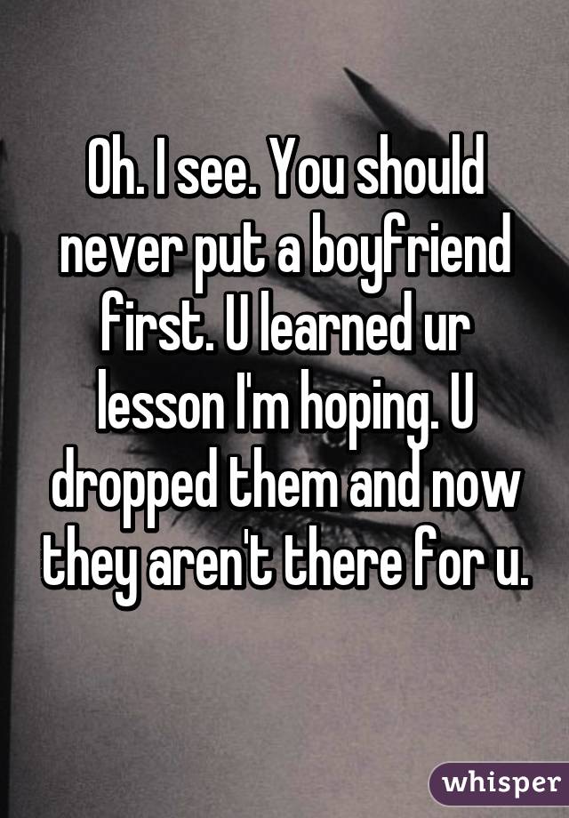 Oh. I see. You should never put a boyfriend first. U learned ur lesson I'm hoping. U dropped them and now they aren't there for u. 