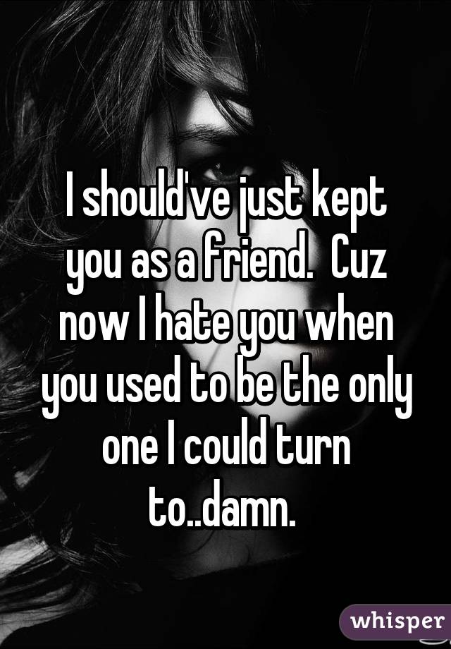 
I should've just kept you as a friend.  Cuz now I hate you when you used to be the only one I could turn to..damn. 