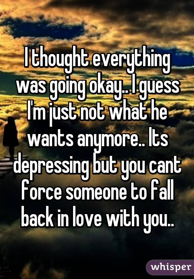 I thought everything was going okay.. I guess I'm just not what he wants anymore.. Its depressing but you cant force someone to fall back in love with you..