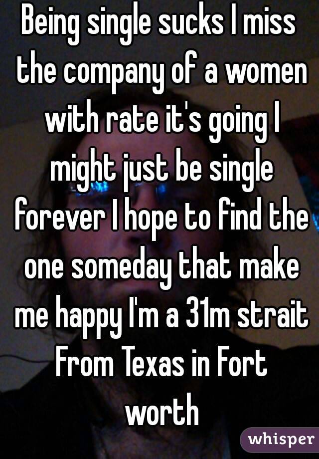 Being single sucks I miss the company of a women with rate it's going I might just be single forever I hope to find the one someday that make me happy I'm a 31m strait From Texas in Fort worth