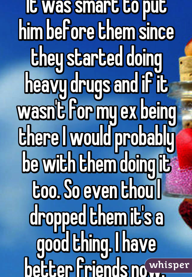 It was smart to put him before them since they started doing heavy drugs and if it wasn't for my ex being there I would probably be with them doing it too. So even thou I dropped them it's a good thing. I have better friends now. 