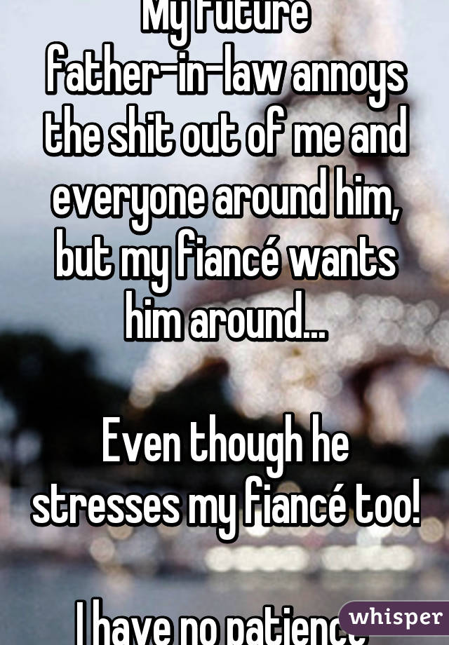 My future father-in-law annoys the shit out of me and everyone around him, but my fiancé wants him around...

Even though he stresses my fiancé too!

I have no patience 