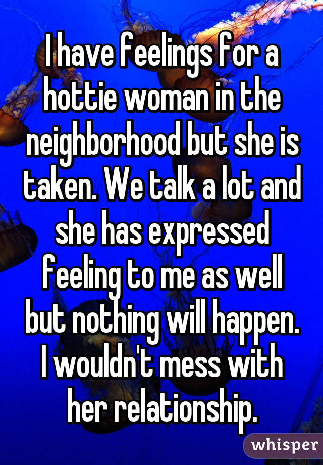 I have feelings for a hottie woman in the neighborhood but she is taken. We talk a lot and she has expressed feeling to me as well but nothing will happen. I wouldn't mess with her relationship.