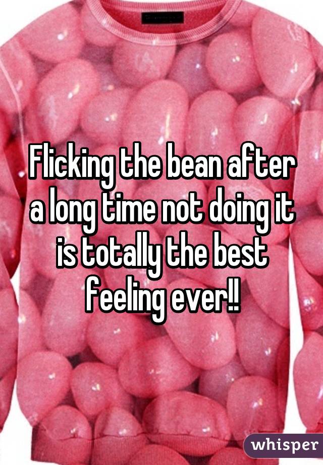 Flicking the bean after a long time not doing it is totally the best feeling ever!!