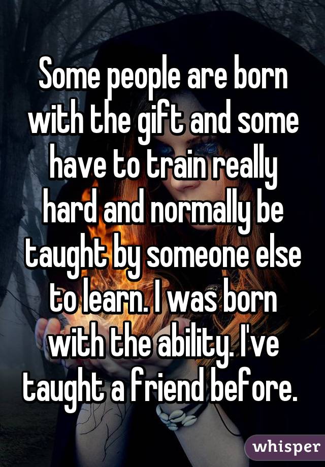 Some people are born with the gift and some have to train really hard and normally be taught by someone else to learn. I was born with the ability. I've taught a friend before. 