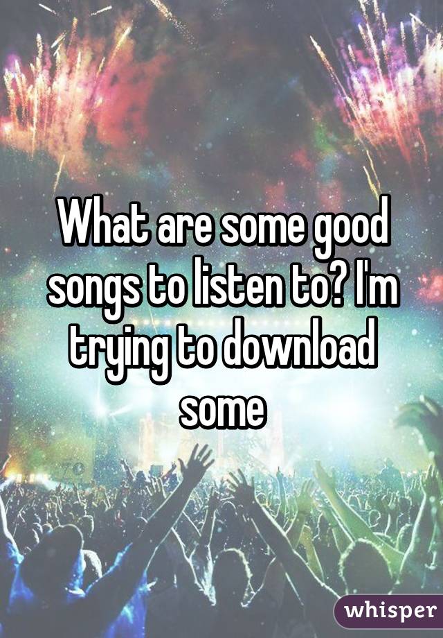 What are some good songs to listen to? I'm trying to download some