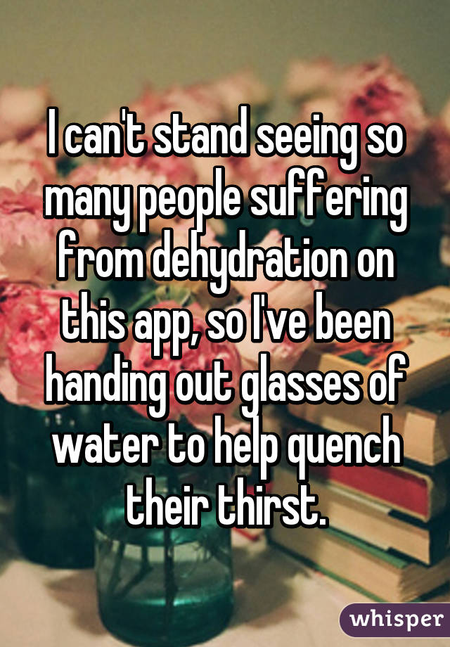 I can't stand seeing so many people suffering from dehydration on this app, so I've been handing out glasses of water to help quench their thirst.