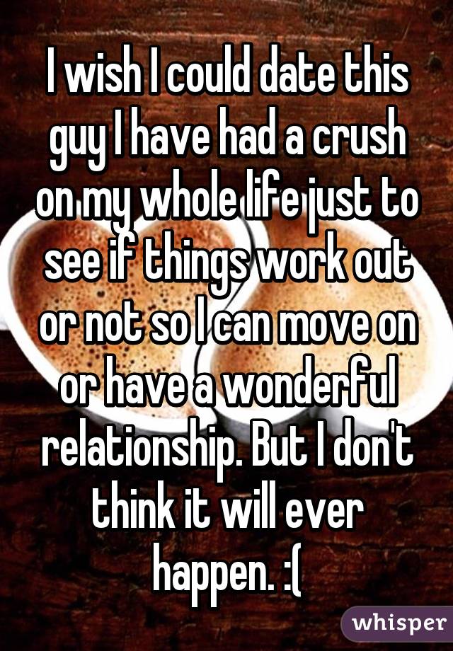 I wish I could date this guy I have had a crush on my whole life just to see if things work out or not so I can move on or have a wonderful relationship. But I don't think it will ever happen. :(
